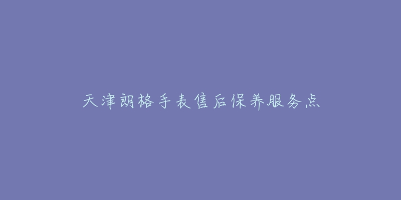 天津朗格手表售后保养服务点-名表号 天津朗格手表售后保养服务点