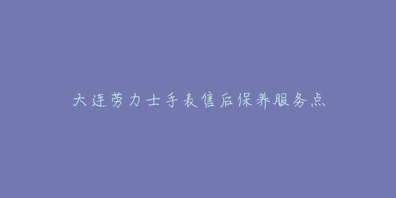 大连劳力士手表售后保养服务点-名表号 大连劳力士手表售后保养服务点