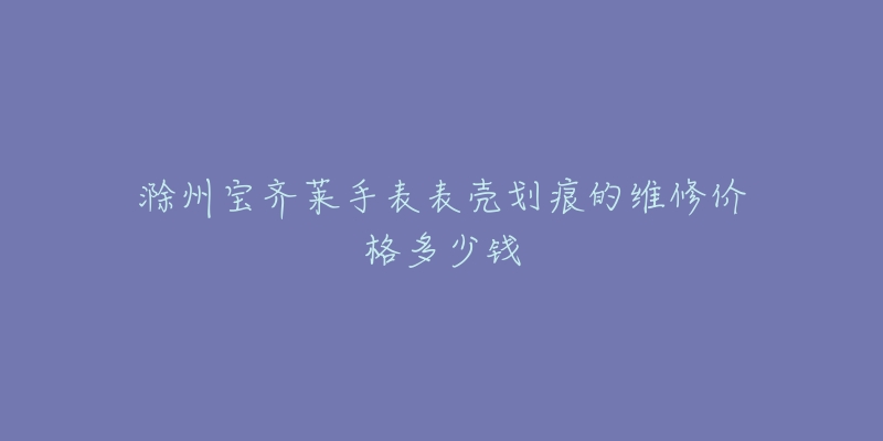 滁州宝齐莱手表表壳划痕的维修价格多少钱-名表号 滁州宝齐莱手表表壳划痕的维修价格多少钱
