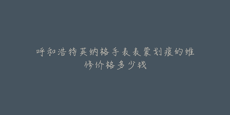 呼和浩特英纳格手表表蒙划痕的维修价格多少钱-名表号 呼和浩特英纳格手表表蒙划痕的维修价格多少钱