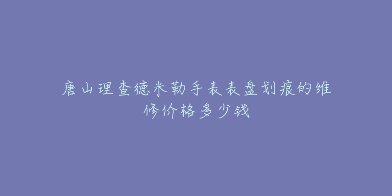 唐山理查德米勒手表表盘划痕的维修价格多少钱-名表号 唐山理查德米勒手表表盘划痕的维修价格多少钱