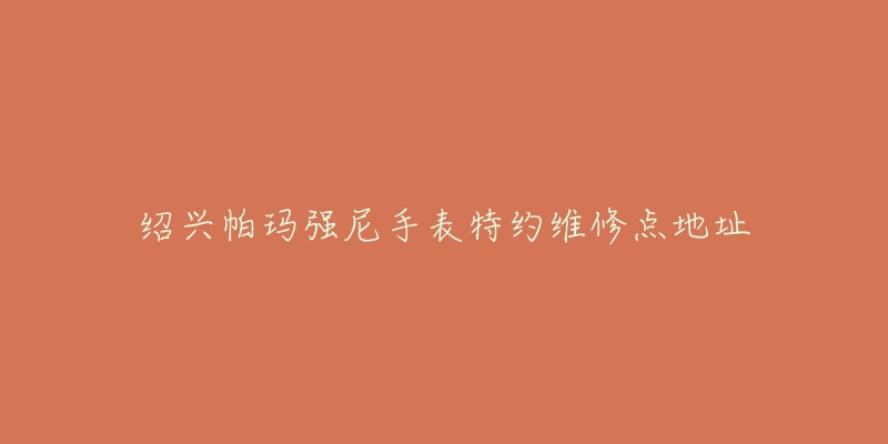 绍兴帕玛强尼手表特约维修点地址-名表号 绍兴帕玛强尼手表特约维修点地址