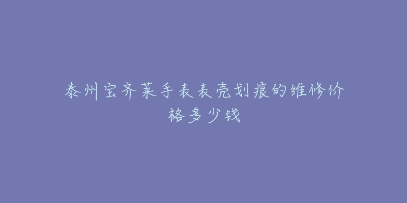 泰州宝齐莱手表表壳划痕的维修价格多少钱-名表号 泰州宝齐莱手表表壳划痕的维修价格多少钱