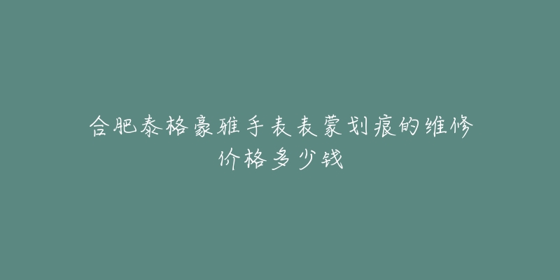 合肥泰格豪雅手表表蒙划痕的维修价格多少钱-名表号 合肥泰格豪雅手表表蒙划痕的维修价格多少钱