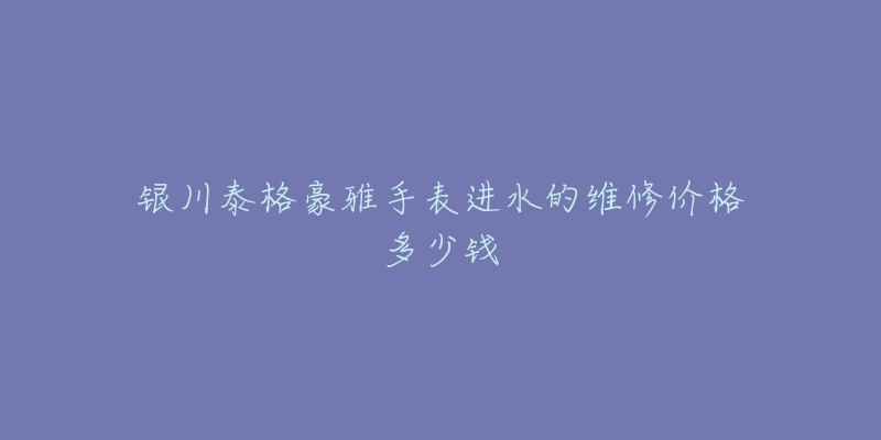 银川泰格豪雅手表进水的维修价格多少钱-名表号 银川泰格豪雅手表进水的维修价格多少钱