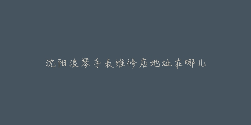 沈阳浪琴手表维修店地址在哪儿-名表号 沈阳浪琴手表维修店地址在哪儿