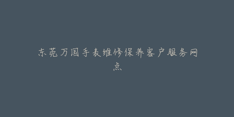 东莞万国手表维修保养客户服务网点-名表号 东莞万国手表维修保养客户服务网点