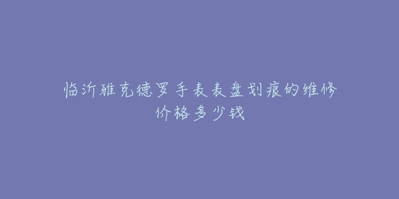 临沂雅克德罗手表表盘划痕的维修价格多少钱