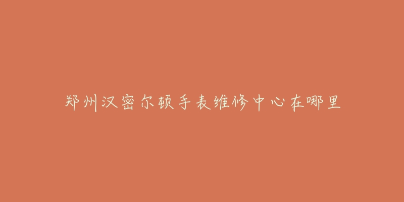 郑州汉密尔顿手表维修中心在哪里-名表号 郑州汉密尔顿手表维修中心在哪里