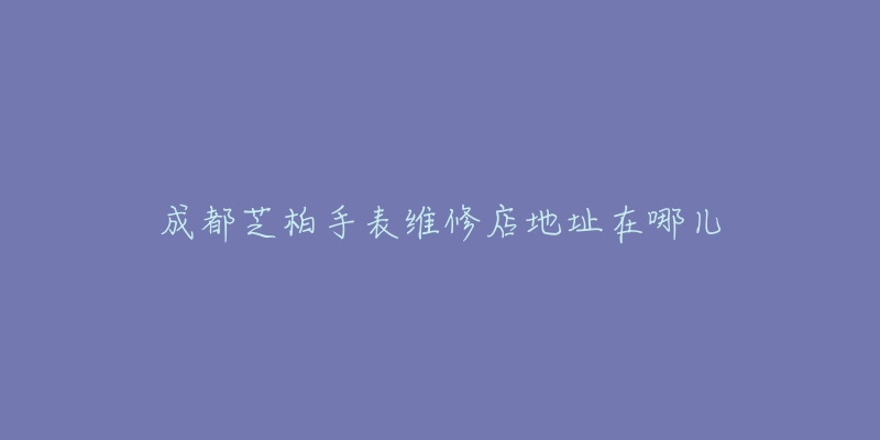 成都芝柏手表维修店地址在哪儿-名表号 成都芝柏手表维修店地址在哪儿