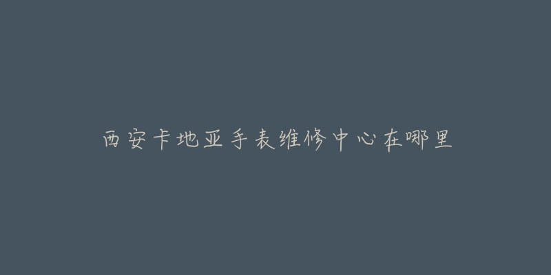 西安卡地亚手表维修中心在哪里
