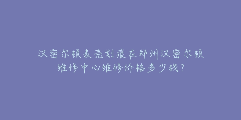 汉密尔顿表壳划痕在郑州汉密尔顿维修中心维修价格多少钱？