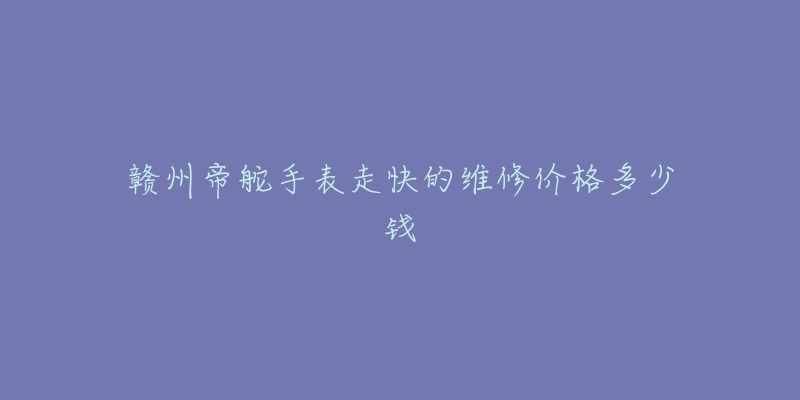 赣州帝舵手表走快的维修价格多少钱