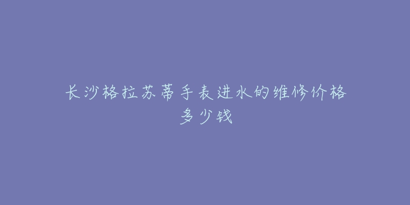 长沙格拉苏蒂手表进水的维修价格多少钱-名表号 长沙格拉苏蒂手表进水的维修价格多少钱