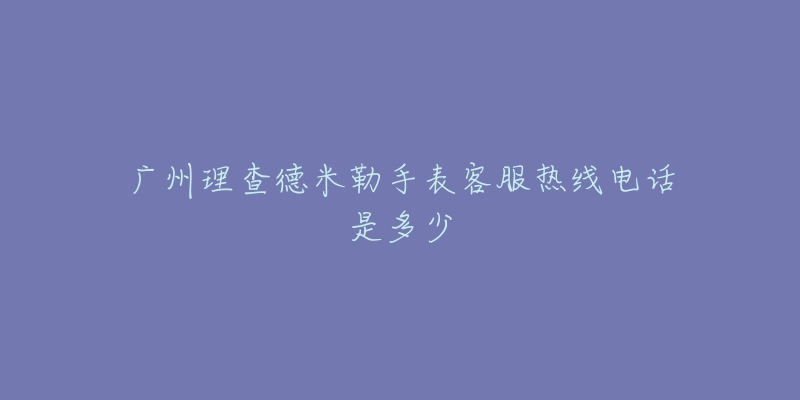 广州理查德米勒手表客服热线电话是多少-名表号 广州理查德米勒手表客服热线电话是多少