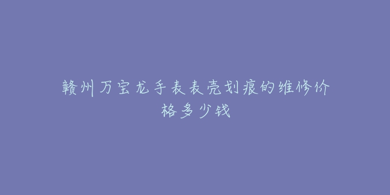 赣州万宝龙手表表壳划痕的维修价格多少钱-名表号 赣州万宝龙手表表壳划痕的维修价格多少钱