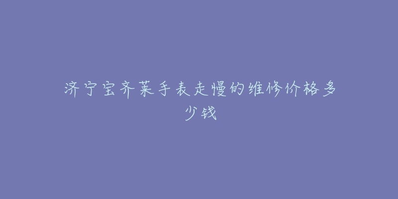 济宁宝齐莱手表走慢的维修价格多少钱-名表号 济宁宝齐莱手表走慢的维修价格多少钱