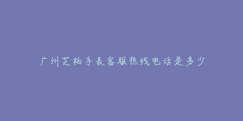 广州芝柏手表客服热线电话是多少