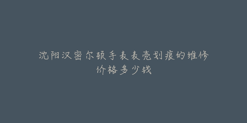 沈阳汉密尔顿手表表壳划痕的维修价格多少钱-名表号 沈阳汉密尔顿手表表壳划痕的维修价格多少钱