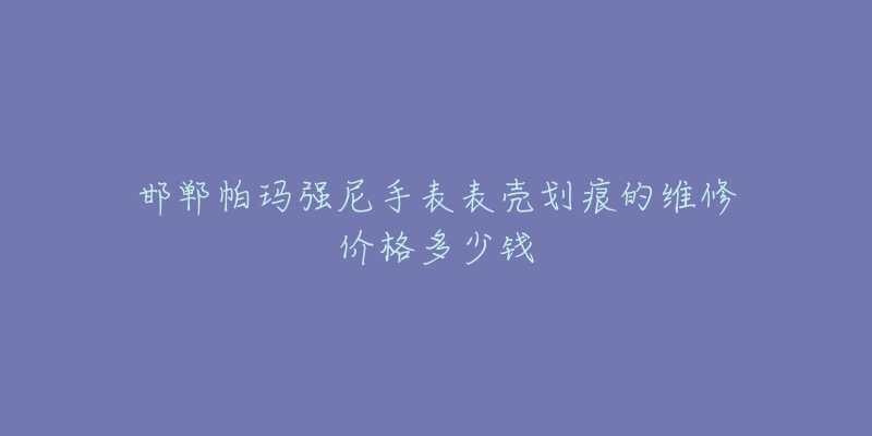 邯郸帕玛强尼手表表壳划痕的维修价格多少钱