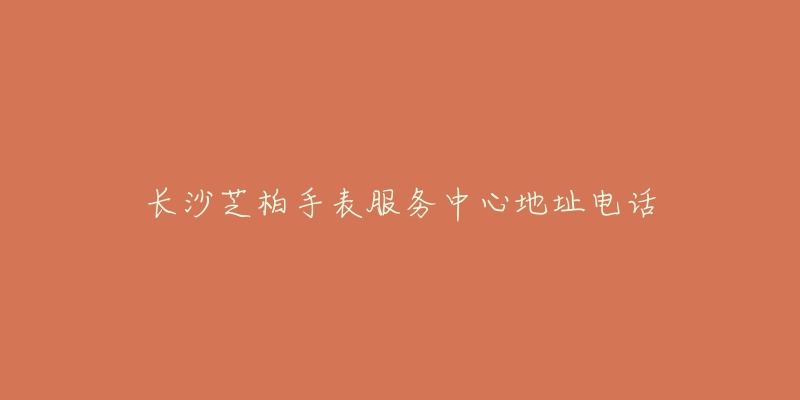 长沙芝柏手表服务中心地址电话-名表号 长沙芝柏手表服务中心地址电话