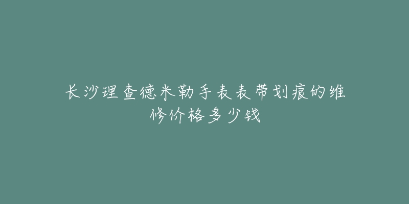 长沙理查德米勒手表表带划痕的维修价格多少钱-名表号 长沙理查德米勒手表表带划痕的维修价格多少钱