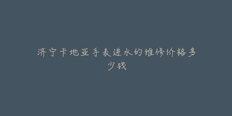 济宁卡地亚手表进水的维修价格多少钱-名表号 济宁卡地亚手表进水的维修价格多少钱