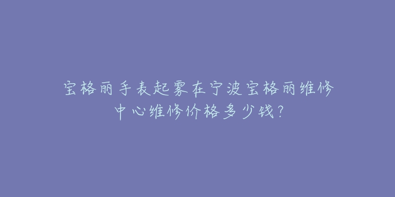 宝格丽手表起雾在宁波宝格丽维修中心维修价格多少钱？