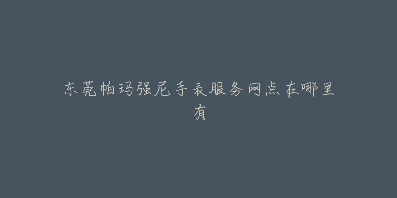 东莞帕玛强尼手表服务网点在哪里有-名表号 东莞帕玛强尼手表服务网点在哪里有