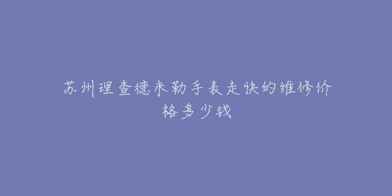 苏州理查德米勒手表走快的维修价格多少钱-名表号 苏州理查德米勒手表走快的维修价格多少钱