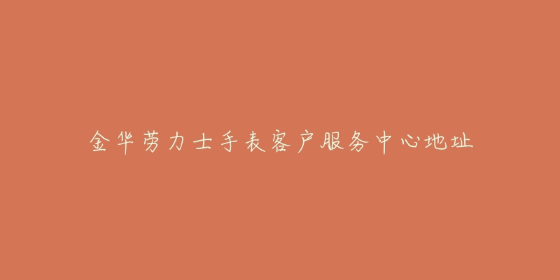 金华劳力士手表客户服务中心地址-名表号 金华劳力士手表客户服务中心地址