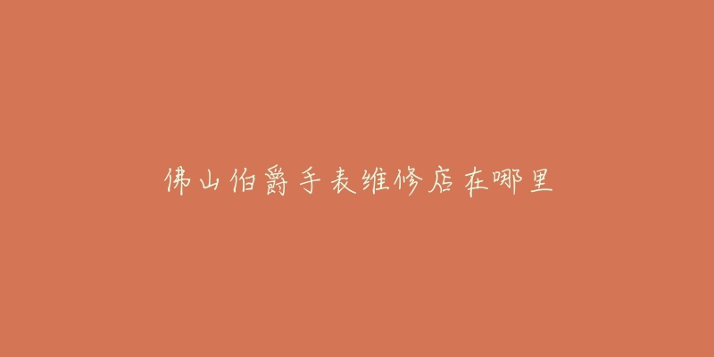 佛山伯爵手表维修店在哪里-名表号 佛山伯爵手表维修店在哪里