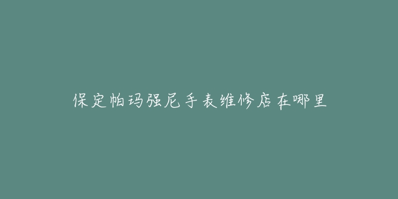 保定帕玛强尼手表维修店在哪里-名表号 保定帕玛强尼手表维修店在哪里