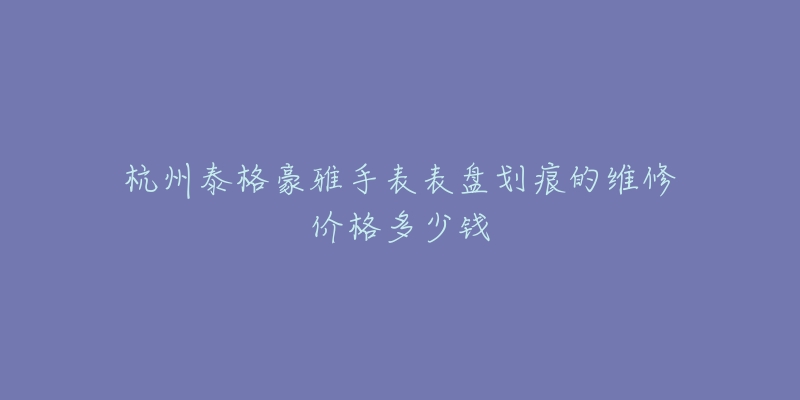 杭州泰格豪雅手表表盘划痕的维修价格多少钱-名表号 杭州泰格豪雅手表表盘划痕的维修价格多少钱