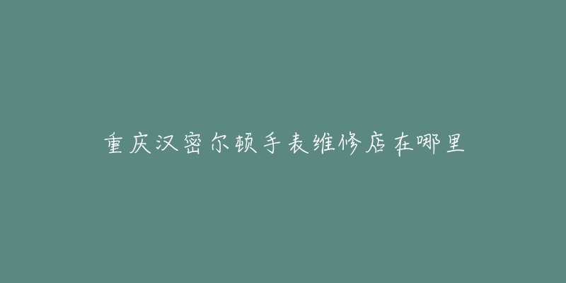 重庆汉密尔顿手表维修店在哪里-名表号 重庆汉密尔顿手表维修店在哪里