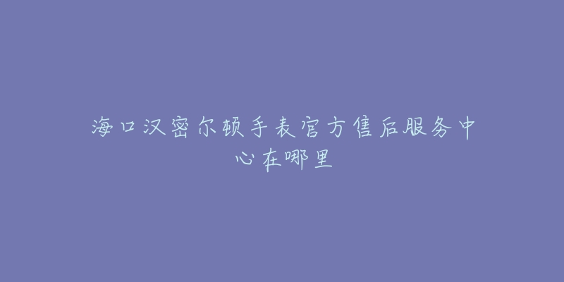 海口汉密尔顿手表官方售后服务中心在哪里-名表号 海口汉密尔顿手表官方售后服务中心在哪里