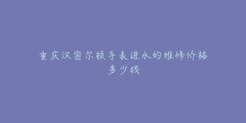 重庆汉密尔顿手表进水的维修价格多少钱