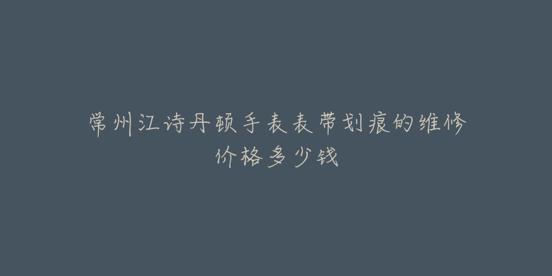 常州江诗丹顿手表表带划痕的维修价格多少钱-名表号 常州江诗丹顿手表表带划痕的维修价格多少钱