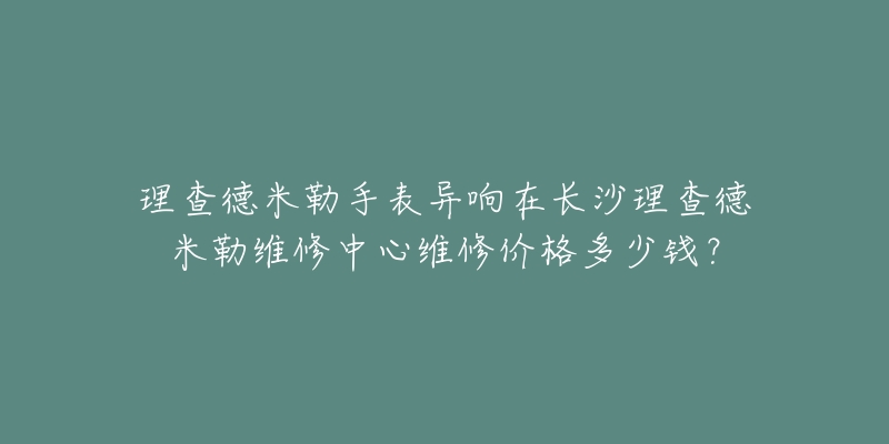 理查德米勒手表异响在长沙理查德米勒维修中心维修价格多少钱?-名表号 理查德米勒手表异响在长沙理查德米勒维修中心维修价格多少钱?