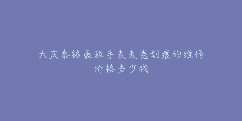 大庆泰格豪雅手表表壳划痕的维修价格多少钱-名表号 大庆泰格豪雅手表表壳划痕的维修价格多少钱