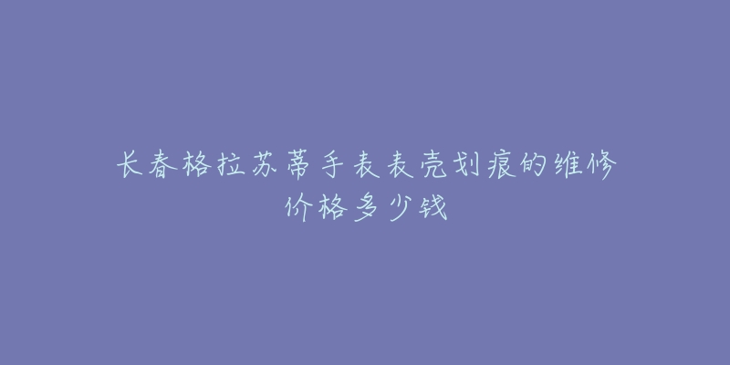 长春格拉苏蒂手表表壳划痕的维修价格多少钱-名表号 长春格拉苏蒂手表表壳划痕的维修价格多少钱