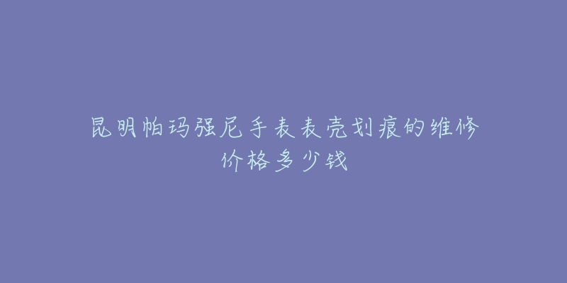 昆明帕玛强尼手表表壳划痕的维修价格多少钱-名表号 昆明帕玛强尼手表表壳划痕的维修价格多少钱