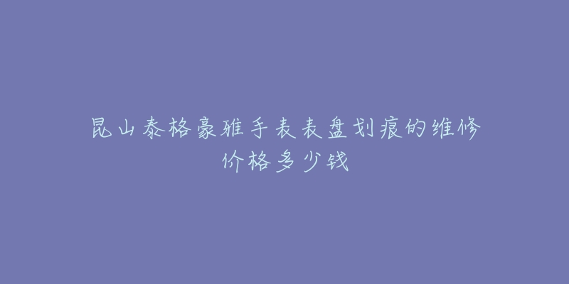 昆山泰格豪雅手表表盘划痕的维修价格多少钱-名表号 昆山泰格豪雅手表表盘划痕的维修价格多少钱