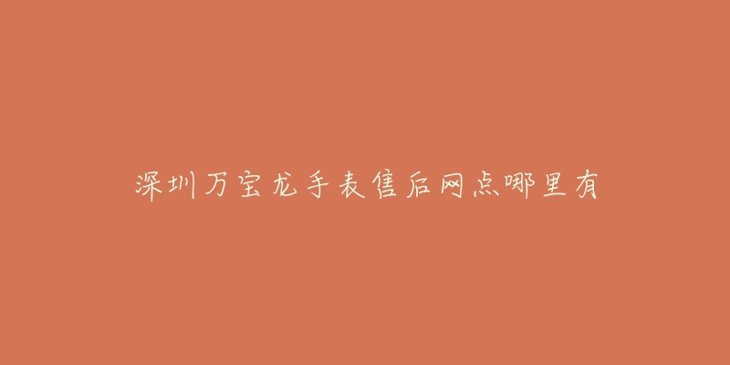 深圳万宝龙手表售后网点哪里有-名表号 深圳万宝龙手表售后网点哪里有