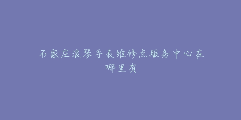 石家庄浪琴手表维修点服务中心在哪里有-名表号 石家庄浪琴手表维修点服务中心在哪里有