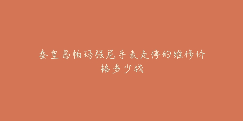 秦皇岛帕玛强尼手表走停的维修价格多少钱-名表号 秦皇岛帕玛强尼手表走停的维修价格多少钱