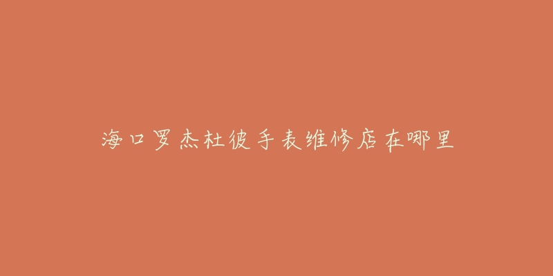 海口罗杰杜彼手表维修店在哪里-名表号 海口罗杰杜彼手表维修店在哪里