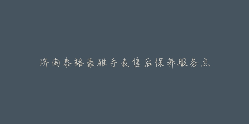 济南泰格豪雅手表售后保养服务点-名表号 济南泰格豪雅手表售后保养服务点