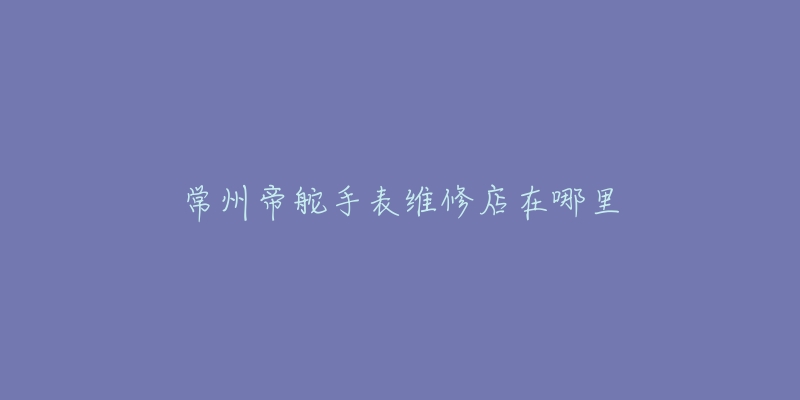 常州帝舵手表维修店在哪里-名表号 常州帝舵手表维修店在哪里