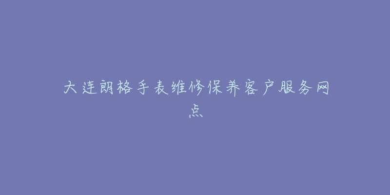 大连朗格手表维修保养客户服务网点-名表号 大连朗格手表维修保养客户服务网点